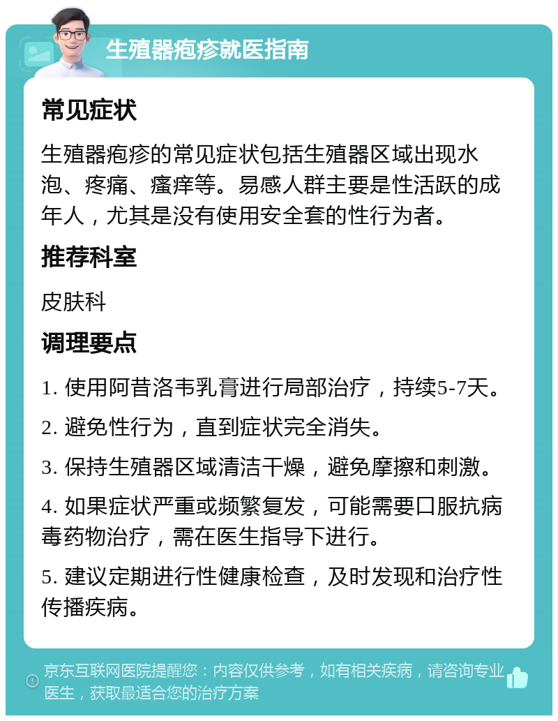 生殖器疱疹就医指南 常见症状 生殖器疱疹的常见症状包括生殖器区域出现水泡、疼痛、瘙痒等。易感人群主要是性活跃的成年人，尤其是没有使用安全套的性行为者。 推荐科室 皮肤科 调理要点 1. 使用阿昔洛韦乳膏进行局部治疗，持续5-7天。 2. 避免性行为，直到症状完全消失。 3. 保持生殖器区域清洁干燥，避免摩擦和刺激。 4. 如果症状严重或频繁复发，可能需要口服抗病毒药物治疗，需在医生指导下进行。 5. 建议定期进行性健康检查，及时发现和治疗性传播疾病。