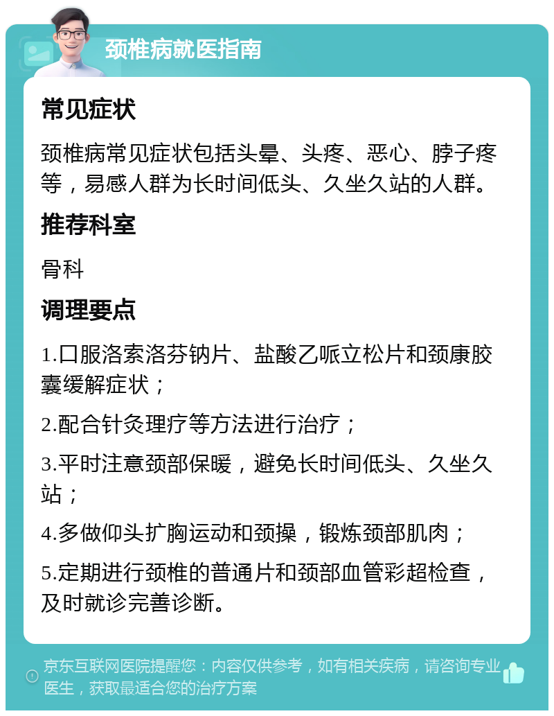 颈椎病就医指南 常见症状 颈椎病常见症状包括头晕、头疼、恶心、脖子疼等，易感人群为长时间低头、久坐久站的人群。 推荐科室 骨科 调理要点 1.口服洛索洛芬钠片、盐酸乙哌立松片和颈康胶囊缓解症状； 2.配合针灸理疗等方法进行治疗； 3.平时注意颈部保暖，避免长时间低头、久坐久站； 4.多做仰头扩胸运动和颈操，锻炼颈部肌肉； 5.定期进行颈椎的普通片和颈部血管彩超检查，及时就诊完善诊断。