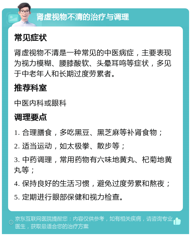 肾虚视物不清的治疗与调理 常见症状 肾虚视物不清是一种常见的中医病症，主要表现为视力模糊、腰膝酸软、头晕耳鸣等症状，多见于中老年人和长期过度劳累者。 推荐科室 中医内科或眼科 调理要点 1. 合理膳食，多吃黑豆、黑芝麻等补肾食物； 2. 适当运动，如太极拳、散步等； 3. 中药调理，常用药物有六味地黄丸、杞菊地黄丸等； 4. 保持良好的生活习惯，避免过度劳累和熬夜； 5. 定期进行眼部保健和视力检查。