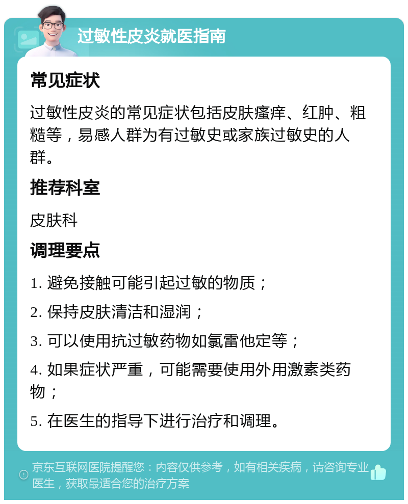 过敏性皮炎就医指南 常见症状 过敏性皮炎的常见症状包括皮肤瘙痒、红肿、粗糙等，易感人群为有过敏史或家族过敏史的人群。 推荐科室 皮肤科 调理要点 1. 避免接触可能引起过敏的物质； 2. 保持皮肤清洁和湿润； 3. 可以使用抗过敏药物如氯雷他定等； 4. 如果症状严重，可能需要使用外用激素类药物； 5. 在医生的指导下进行治疗和调理。