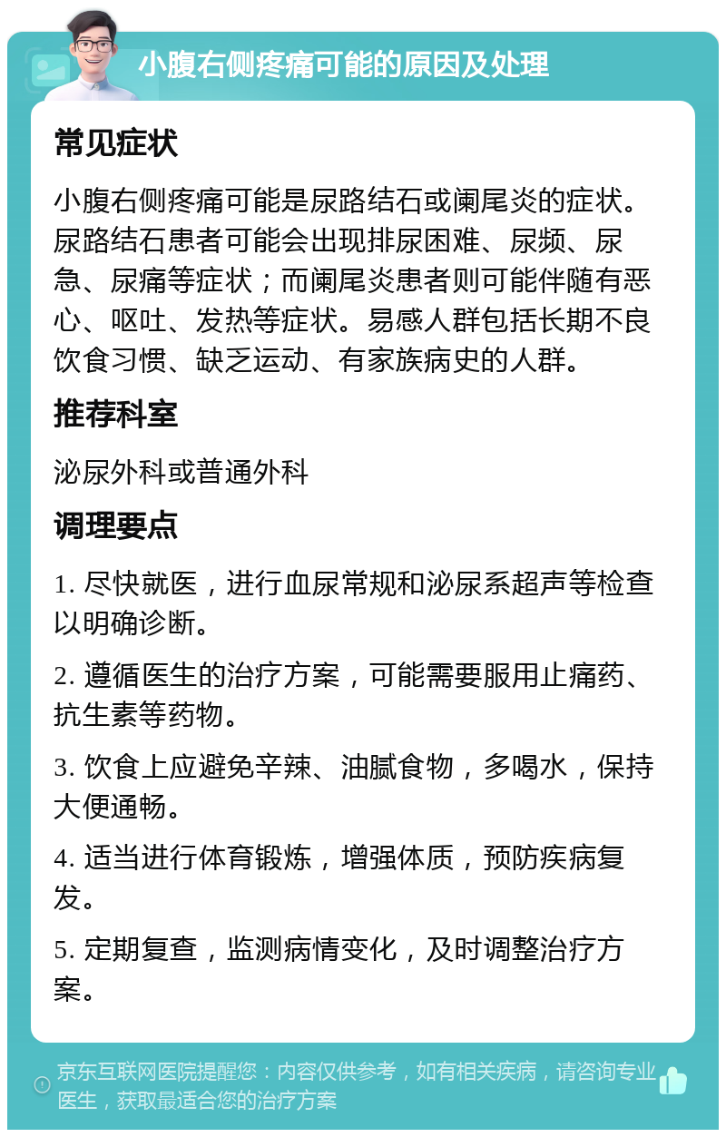 小腹右侧疼痛可能的原因及处理 常见症状 小腹右侧疼痛可能是尿路结石或阑尾炎的症状。尿路结石患者可能会出现排尿困难、尿频、尿急、尿痛等症状；而阑尾炎患者则可能伴随有恶心、呕吐、发热等症状。易感人群包括长期不良饮食习惯、缺乏运动、有家族病史的人群。 推荐科室 泌尿外科或普通外科 调理要点 1. 尽快就医，进行血尿常规和泌尿系超声等检查以明确诊断。 2. 遵循医生的治疗方案，可能需要服用止痛药、抗生素等药物。 3. 饮食上应避免辛辣、油腻食物，多喝水，保持大便通畅。 4. 适当进行体育锻炼，增强体质，预防疾病复发。 5. 定期复查，监测病情变化，及时调整治疗方案。