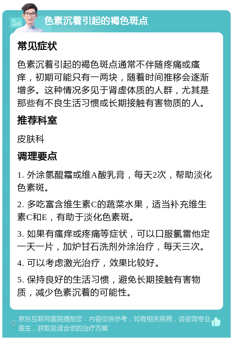 色素沉着引起的褐色斑点 常见症状 色素沉着引起的褐色斑点通常不伴随疼痛或瘙痒，初期可能只有一两块，随着时间推移会逐渐增多。这种情况多见于肾虚体质的人群，尤其是那些有不良生活习惯或长期接触有害物质的人。 推荐科室 皮肤科 调理要点 1. 外涂氢醌霜或维A酸乳膏，每天2次，帮助淡化色素斑。 2. 多吃富含维生素C的蔬菜水果，适当补充维生素C和E，有助于淡化色素斑。 3. 如果有瘙痒或疼痛等症状，可以口服氯雷他定一天一片，加炉甘石洗剂外涂治疗，每天三次。 4. 可以考虑激光治疗，效果比较好。 5. 保持良好的生活习惯，避免长期接触有害物质，减少色素沉着的可能性。