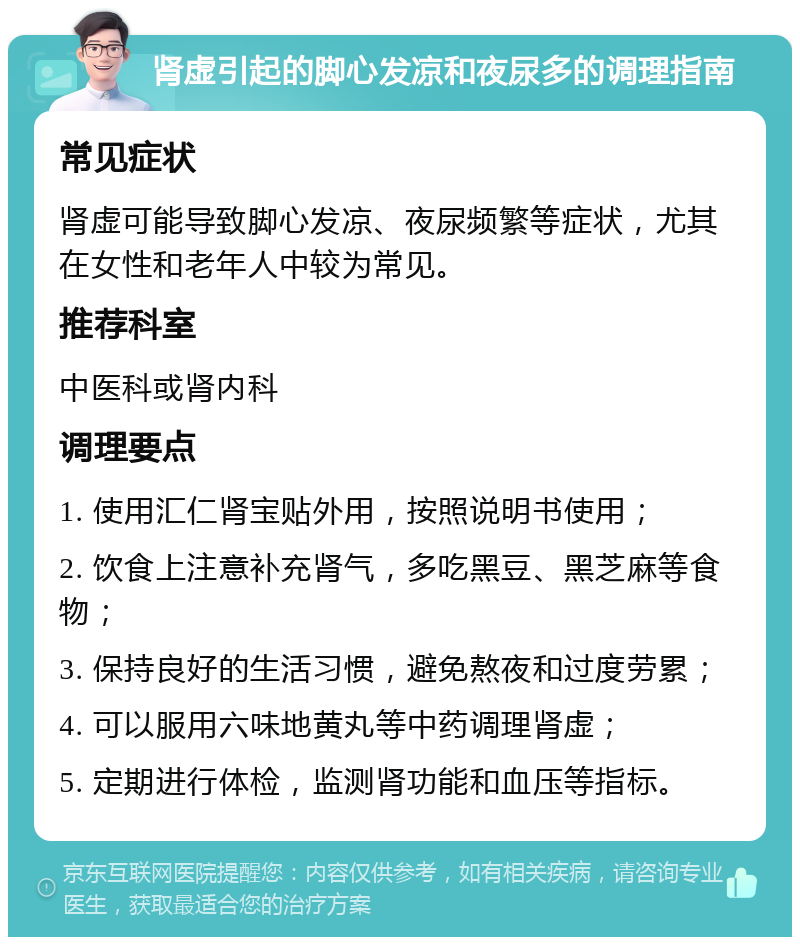 肾虚引起的脚心发凉和夜尿多的调理指南 常见症状 肾虚可能导致脚心发凉、夜尿频繁等症状，尤其在女性和老年人中较为常见。 推荐科室 中医科或肾内科 调理要点 1. 使用汇仁肾宝贴外用，按照说明书使用； 2. 饮食上注意补充肾气，多吃黑豆、黑芝麻等食物； 3. 保持良好的生活习惯，避免熬夜和过度劳累； 4. 可以服用六味地黄丸等中药调理肾虚； 5. 定期进行体检，监测肾功能和血压等指标。