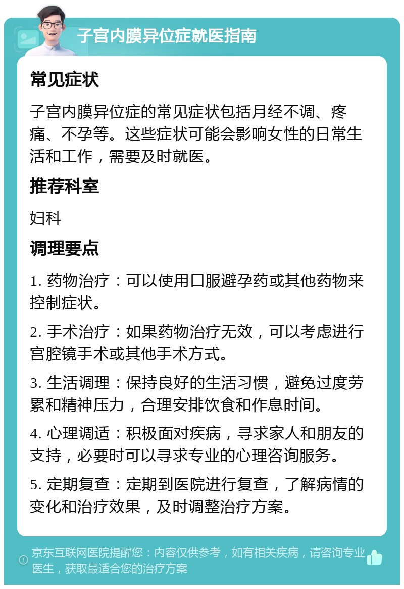 子宫内膜异位症就医指南 常见症状 子宫内膜异位症的常见症状包括月经不调、疼痛、不孕等。这些症状可能会影响女性的日常生活和工作，需要及时就医。 推荐科室 妇科 调理要点 1. 药物治疗：可以使用口服避孕药或其他药物来控制症状。 2. 手术治疗：如果药物治疗无效，可以考虑进行宫腔镜手术或其他手术方式。 3. 生活调理：保持良好的生活习惯，避免过度劳累和精神压力，合理安排饮食和作息时间。 4. 心理调适：积极面对疾病，寻求家人和朋友的支持，必要时可以寻求专业的心理咨询服务。 5. 定期复查：定期到医院进行复查，了解病情的变化和治疗效果，及时调整治疗方案。