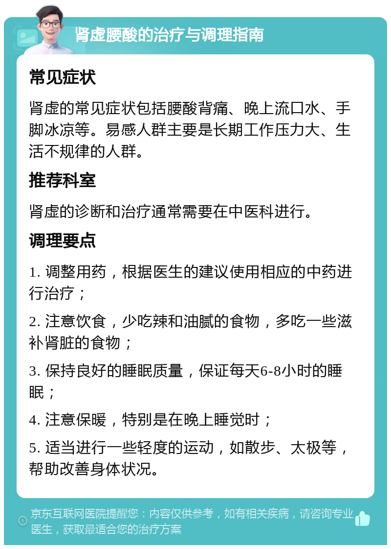 肾虚腰酸的治疗与调理指南 常见症状 肾虚的常见症状包括腰酸背痛、晚上流口水、手脚冰凉等。易感人群主要是长期工作压力大、生活不规律的人群。 推荐科室 肾虚的诊断和治疗通常需要在中医科进行。 调理要点 1. 调整用药，根据医生的建议使用相应的中药进行治疗； 2. 注意饮食，少吃辣和油腻的食物，多吃一些滋补肾脏的食物； 3. 保持良好的睡眠质量，保证每天6-8小时的睡眠； 4. 注意保暖，特别是在晚上睡觉时； 5. 适当进行一些轻度的运动，如散步、太极等，帮助改善身体状况。