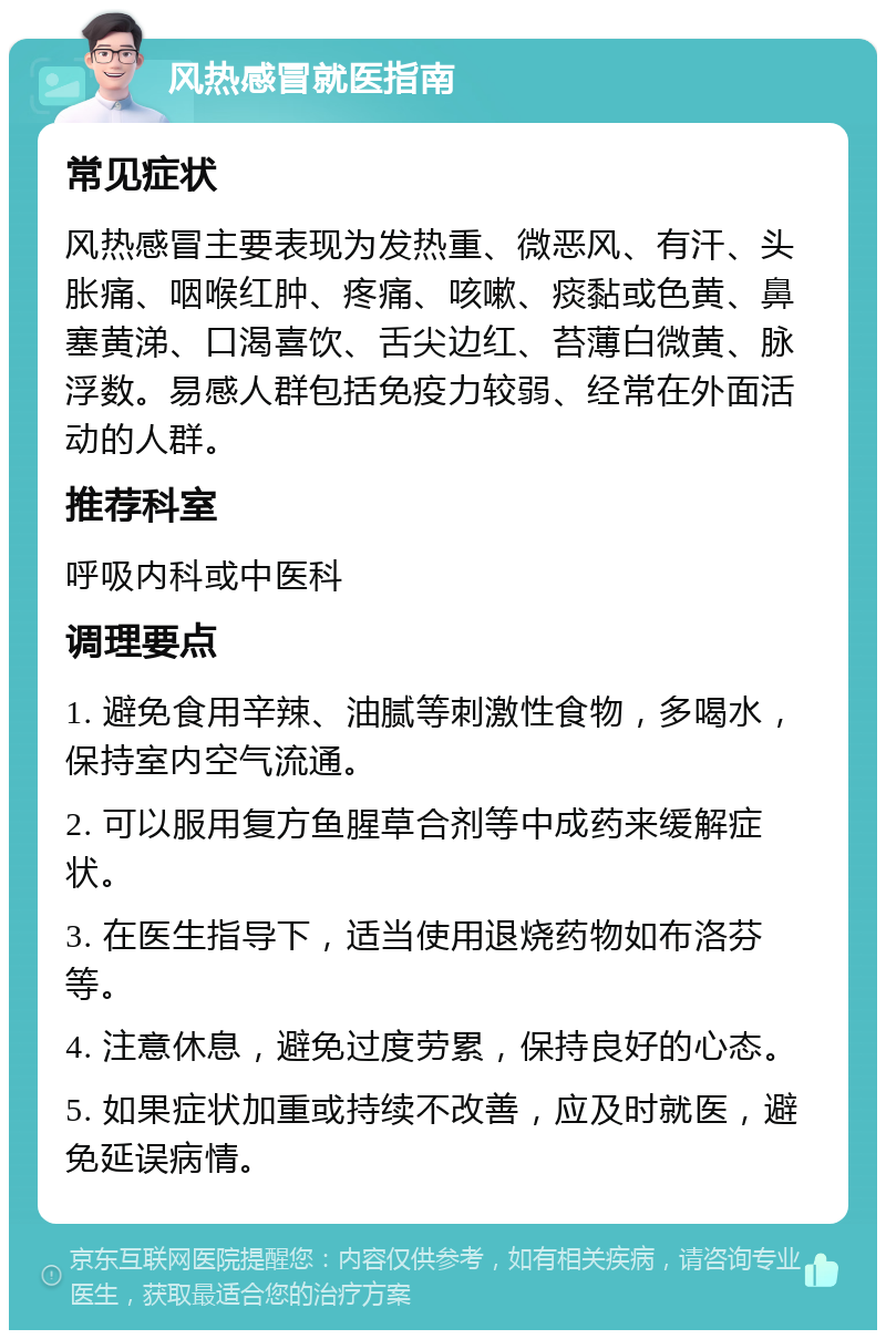 风热感冒就医指南 常见症状 风热感冒主要表现为发热重、微恶风、有汗、头胀痛、咽喉红肿、疼痛、咳嗽、痰黏或色黄、鼻塞黄涕、口渴喜饮、舌尖边红、苔薄白微黄、脉浮数。易感人群包括免疫力较弱、经常在外面活动的人群。 推荐科室 呼吸内科或中医科 调理要点 1. 避免食用辛辣、油腻等刺激性食物，多喝水，保持室内空气流通。 2. 可以服用复方鱼腥草合剂等中成药来缓解症状。 3. 在医生指导下，适当使用退烧药物如布洛芬等。 4. 注意休息，避免过度劳累，保持良好的心态。 5. 如果症状加重或持续不改善，应及时就医，避免延误病情。