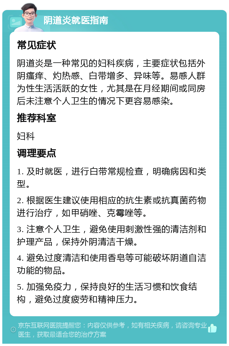 阴道炎就医指南 常见症状 阴道炎是一种常见的妇科疾病，主要症状包括外阴瘙痒、灼热感、白带增多、异味等。易感人群为性生活活跃的女性，尤其是在月经期间或同房后未注意个人卫生的情况下更容易感染。 推荐科室 妇科 调理要点 1. 及时就医，进行白带常规检查，明确病因和类型。 2. 根据医生建议使用相应的抗生素或抗真菌药物进行治疗，如甲硝唑、克霉唑等。 3. 注意个人卫生，避免使用刺激性强的清洁剂和护理产品，保持外阴清洁干燥。 4. 避免过度清洁和使用香皂等可能破坏阴道自洁功能的物品。 5. 加强免疫力，保持良好的生活习惯和饮食结构，避免过度疲劳和精神压力。