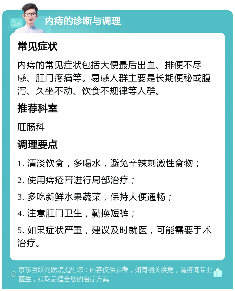 内痔的诊断与调理 常见症状 内痔的常见症状包括大便最后出血、排便不尽感、肛门疼痛等。易感人群主要是长期便秘或腹泻、久坐不动、饮食不规律等人群。 推荐科室 肛肠科 调理要点 1. 清淡饮食，多喝水，避免辛辣刺激性食物； 2. 使用痔疮膏进行局部治疗； 3. 多吃新鲜水果蔬菜，保持大便通畅； 4. 注意肛门卫生，勤换短裤； 5. 如果症状严重，建议及时就医，可能需要手术治疗。