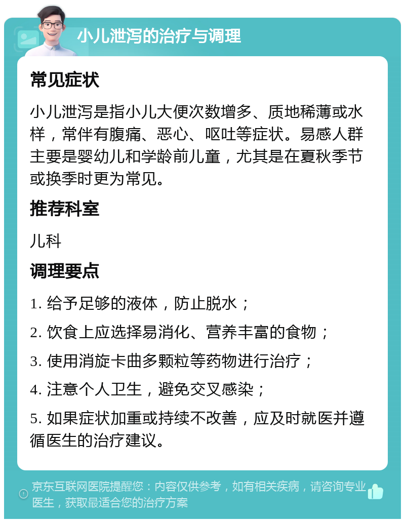 小儿泄泻的治疗与调理 常见症状 小儿泄泻是指小儿大便次数增多、质地稀薄或水样，常伴有腹痛、恶心、呕吐等症状。易感人群主要是婴幼儿和学龄前儿童，尤其是在夏秋季节或换季时更为常见。 推荐科室 儿科 调理要点 1. 给予足够的液体，防止脱水； 2. 饮食上应选择易消化、营养丰富的食物； 3. 使用消旋卡曲多颗粒等药物进行治疗； 4. 注意个人卫生，避免交叉感染； 5. 如果症状加重或持续不改善，应及时就医并遵循医生的治疗建议。