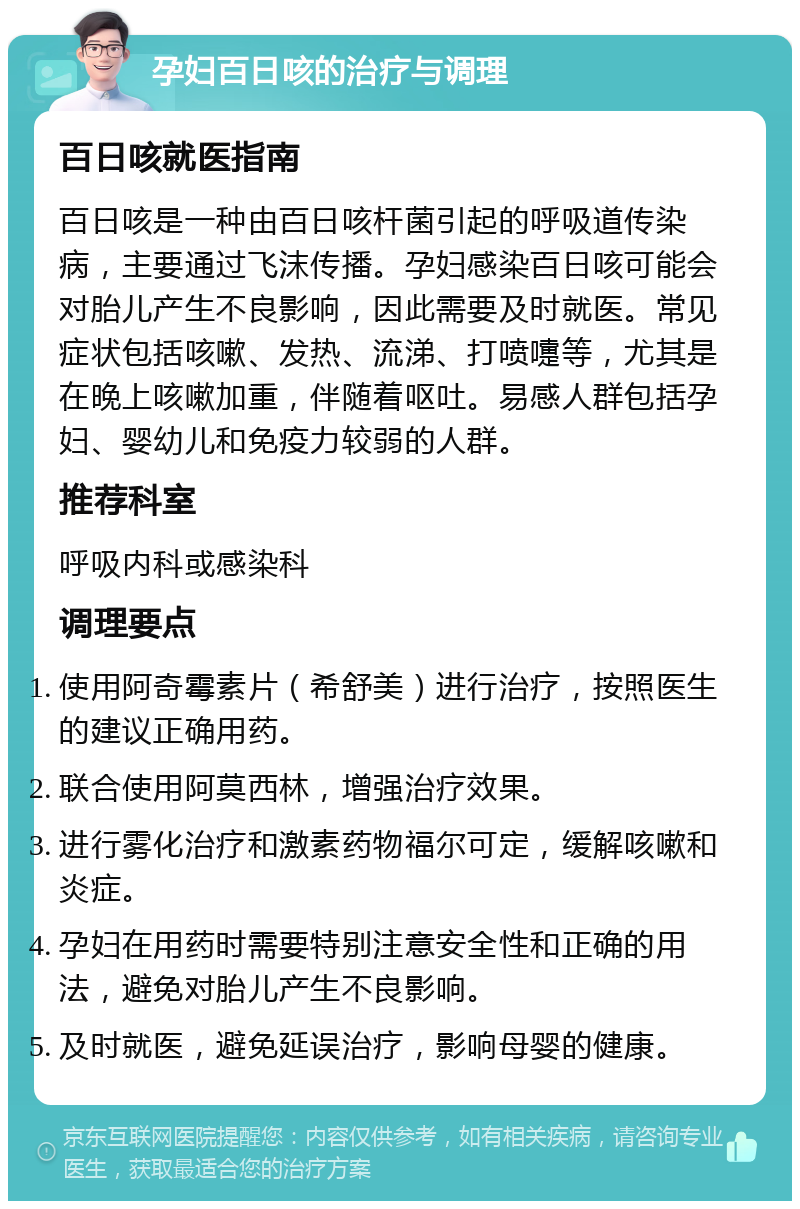 孕妇百日咳的治疗与调理 百日咳就医指南 百日咳是一种由百日咳杆菌引起的呼吸道传染病，主要通过飞沫传播。孕妇感染百日咳可能会对胎儿产生不良影响，因此需要及时就医。常见症状包括咳嗽、发热、流涕、打喷嚏等，尤其是在晚上咳嗽加重，伴随着呕吐。易感人群包括孕妇、婴幼儿和免疫力较弱的人群。 推荐科室 呼吸内科或感染科 调理要点 使用阿奇霉素片（希舒美）进行治疗，按照医生的建议正确用药。 联合使用阿莫西林，增强治疗效果。 进行雾化治疗和激素药物福尔可定，缓解咳嗽和炎症。 孕妇在用药时需要特别注意安全性和正确的用法，避免对胎儿产生不良影响。 及时就医，避免延误治疗，影响母婴的健康。