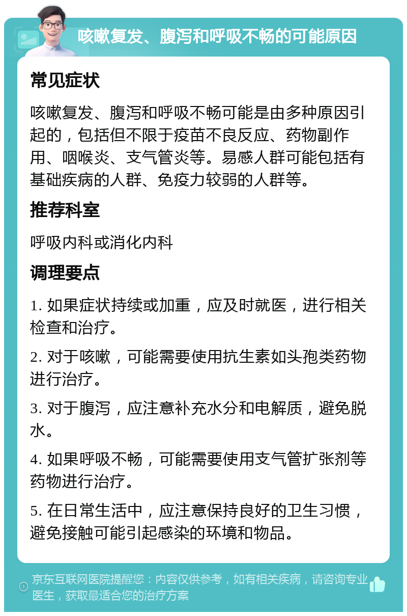 咳嗽复发、腹泻和呼吸不畅的可能原因 常见症状 咳嗽复发、腹泻和呼吸不畅可能是由多种原因引起的，包括但不限于疫苗不良反应、药物副作用、咽喉炎、支气管炎等。易感人群可能包括有基础疾病的人群、免疫力较弱的人群等。 推荐科室 呼吸内科或消化内科 调理要点 1. 如果症状持续或加重，应及时就医，进行相关检查和治疗。 2. 对于咳嗽，可能需要使用抗生素如头孢类药物进行治疗。 3. 对于腹泻，应注意补充水分和电解质，避免脱水。 4. 如果呼吸不畅，可能需要使用支气管扩张剂等药物进行治疗。 5. 在日常生活中，应注意保持良好的卫生习惯，避免接触可能引起感染的环境和物品。