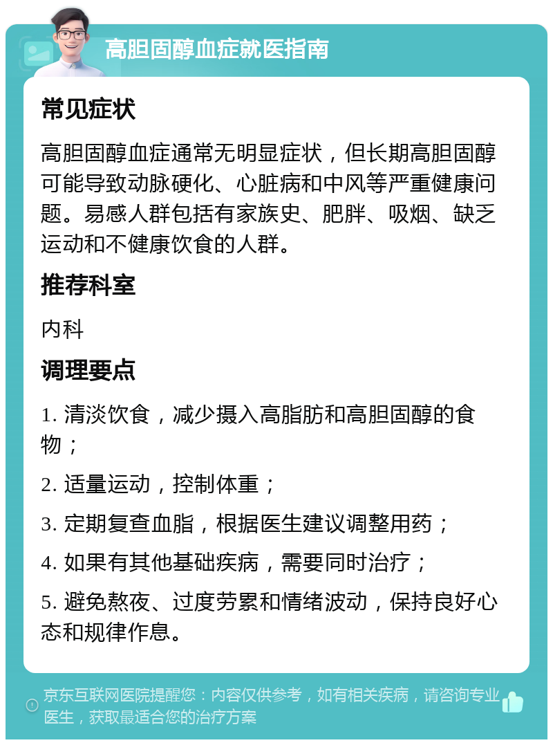 高胆固醇血症就医指南 常见症状 高胆固醇血症通常无明显症状，但长期高胆固醇可能导致动脉硬化、心脏病和中风等严重健康问题。易感人群包括有家族史、肥胖、吸烟、缺乏运动和不健康饮食的人群。 推荐科室 内科 调理要点 1. 清淡饮食，减少摄入高脂肪和高胆固醇的食物； 2. 适量运动，控制体重； 3. 定期复查血脂，根据医生建议调整用药； 4. 如果有其他基础疾病，需要同时治疗； 5. 避免熬夜、过度劳累和情绪波动，保持良好心态和规律作息。