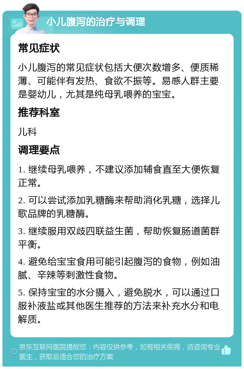 小儿腹泻的治疗与调理 常见症状 小儿腹泻的常见症状包括大便次数增多、便质稀薄、可能伴有发热、食欲不振等。易感人群主要是婴幼儿，尤其是纯母乳喂养的宝宝。 推荐科室 儿科 调理要点 1. 继续母乳喂养，不建议添加辅食直至大便恢复正常。 2. 可以尝试添加乳糖酶来帮助消化乳糖，选择儿歌品牌的乳糖酶。 3. 继续服用双歧四联益生菌，帮助恢复肠道菌群平衡。 4. 避免给宝宝食用可能引起腹泻的食物，例如油腻、辛辣等刺激性食物。 5. 保持宝宝的水分摄入，避免脱水，可以通过口服补液盐或其他医生推荐的方法来补充水分和电解质。