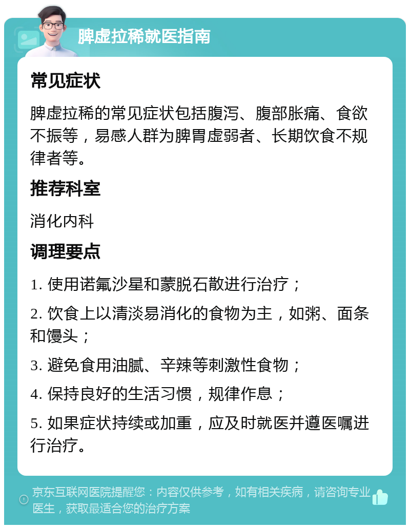 脾虚拉稀就医指南 常见症状 脾虚拉稀的常见症状包括腹泻、腹部胀痛、食欲不振等，易感人群为脾胃虚弱者、长期饮食不规律者等。 推荐科室 消化内科 调理要点 1. 使用诺氟沙星和蒙脱石散进行治疗； 2. 饮食上以清淡易消化的食物为主，如粥、面条和馒头； 3. 避免食用油腻、辛辣等刺激性食物； 4. 保持良好的生活习惯，规律作息； 5. 如果症状持续或加重，应及时就医并遵医嘱进行治疗。