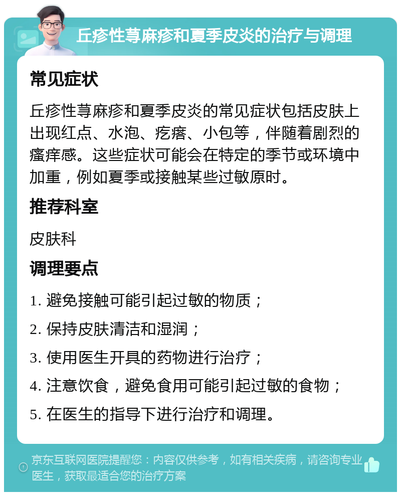 丘疹性荨麻疹和夏季皮炎的治疗与调理 常见症状 丘疹性荨麻疹和夏季皮炎的常见症状包括皮肤上出现红点、水泡、疙瘩、小包等，伴随着剧烈的瘙痒感。这些症状可能会在特定的季节或环境中加重，例如夏季或接触某些过敏原时。 推荐科室 皮肤科 调理要点 1. 避免接触可能引起过敏的物质； 2. 保持皮肤清洁和湿润； 3. 使用医生开具的药物进行治疗； 4. 注意饮食，避免食用可能引起过敏的食物； 5. 在医生的指导下进行治疗和调理。