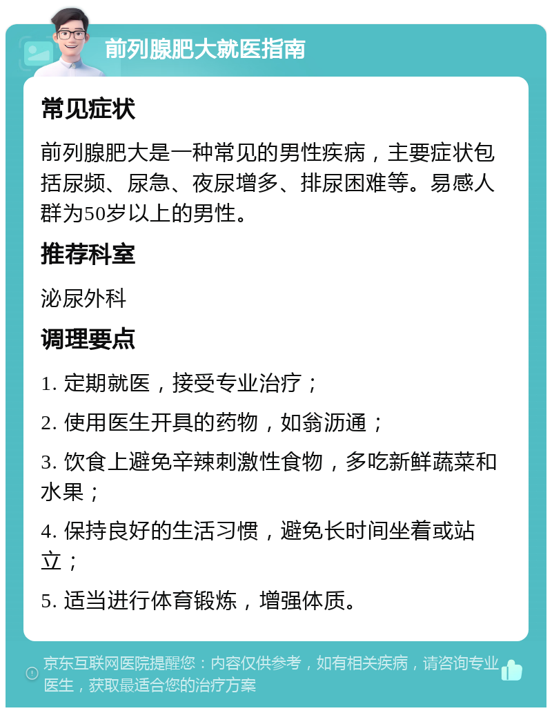 前列腺肥大就医指南 常见症状 前列腺肥大是一种常见的男性疾病，主要症状包括尿频、尿急、夜尿增多、排尿困难等。易感人群为50岁以上的男性。 推荐科室 泌尿外科 调理要点 1. 定期就医，接受专业治疗； 2. 使用医生开具的药物，如翁沥通； 3. 饮食上避免辛辣刺激性食物，多吃新鲜蔬菜和水果； 4. 保持良好的生活习惯，避免长时间坐着或站立； 5. 适当进行体育锻炼，增强体质。