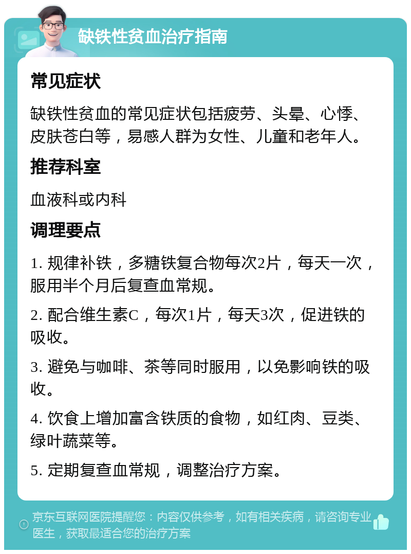 缺铁性贫血治疗指南 常见症状 缺铁性贫血的常见症状包括疲劳、头晕、心悸、皮肤苍白等，易感人群为女性、儿童和老年人。 推荐科室 血液科或内科 调理要点 1. 规律补铁，多糖铁复合物每次2片，每天一次，服用半个月后复查血常规。 2. 配合维生素C，每次1片，每天3次，促进铁的吸收。 3. 避免与咖啡、茶等同时服用，以免影响铁的吸收。 4. 饮食上增加富含铁质的食物，如红肉、豆类、绿叶蔬菜等。 5. 定期复查血常规，调整治疗方案。