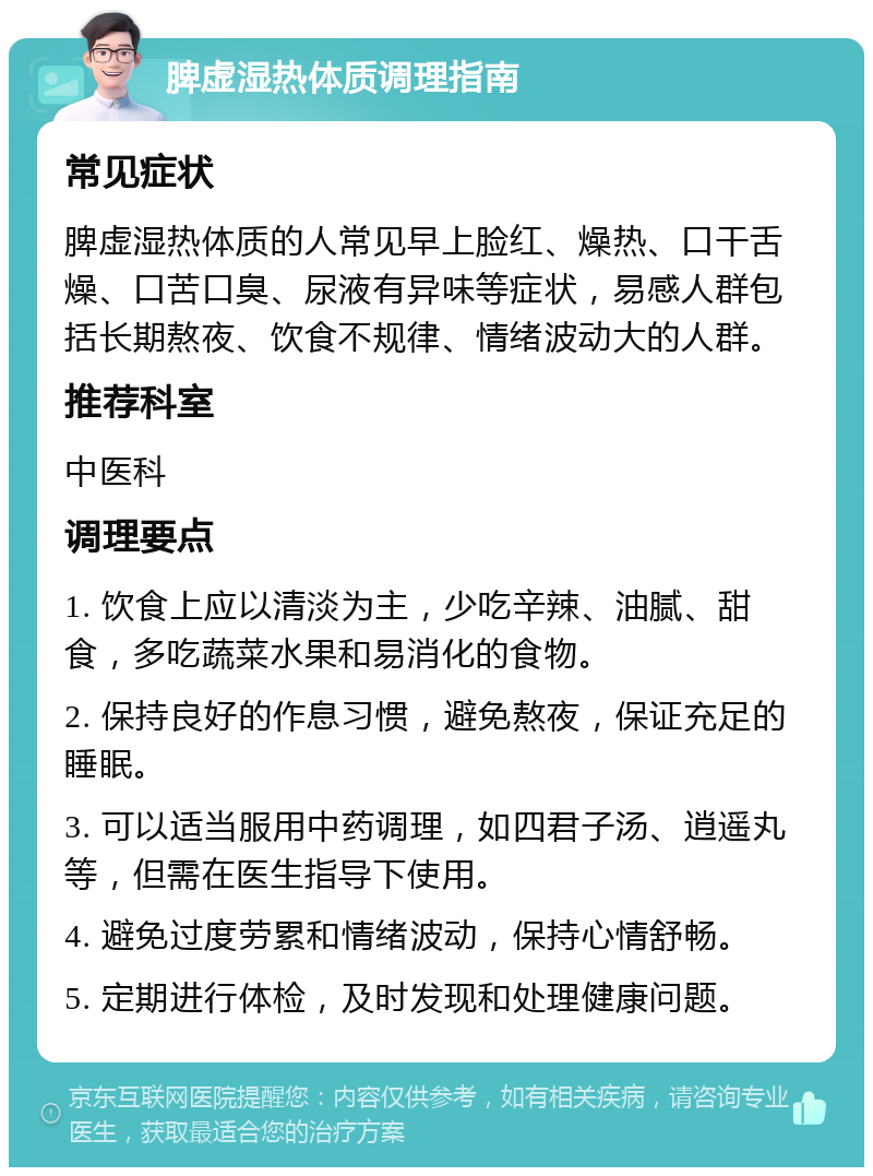 脾虚湿热体质调理指南 常见症状 脾虚湿热体质的人常见早上脸红、燥热、口干舌燥、口苦口臭、尿液有异味等症状，易感人群包括长期熬夜、饮食不规律、情绪波动大的人群。 推荐科室 中医科 调理要点 1. 饮食上应以清淡为主，少吃辛辣、油腻、甜食，多吃蔬菜水果和易消化的食物。 2. 保持良好的作息习惯，避免熬夜，保证充足的睡眠。 3. 可以适当服用中药调理，如四君子汤、逍遥丸等，但需在医生指导下使用。 4. 避免过度劳累和情绪波动，保持心情舒畅。 5. 定期进行体检，及时发现和处理健康问题。