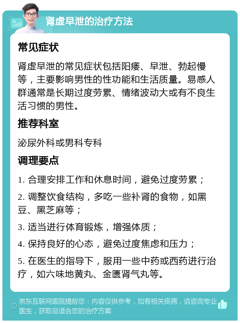 肾虚早泄的治疗方法 常见症状 肾虚早泄的常见症状包括阳痿、早泄、勃起慢等，主要影响男性的性功能和生活质量。易感人群通常是长期过度劳累、情绪波动大或有不良生活习惯的男性。 推荐科室 泌尿外科或男科专科 调理要点 1. 合理安排工作和休息时间，避免过度劳累； 2. 调整饮食结构，多吃一些补肾的食物，如黑豆、黑芝麻等； 3. 适当进行体育锻炼，增强体质； 4. 保持良好的心态，避免过度焦虑和压力； 5. 在医生的指导下，服用一些中药或西药进行治疗，如六味地黄丸、金匮肾气丸等。