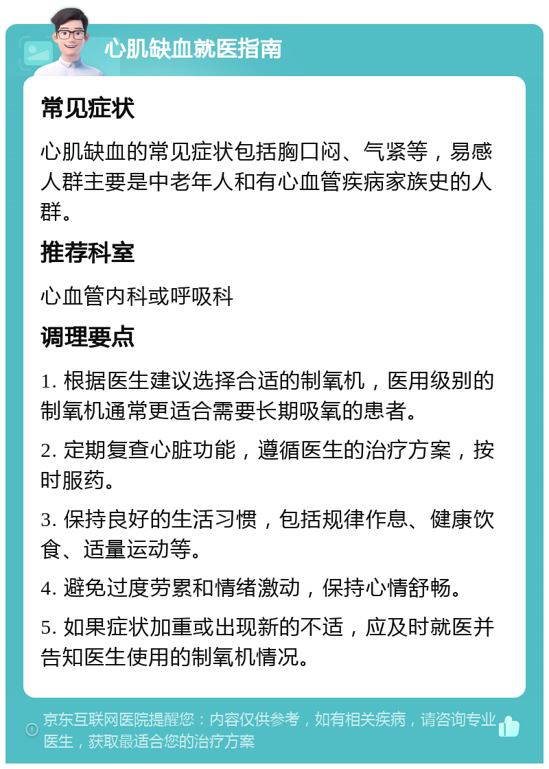 心肌缺血就医指南 常见症状 心肌缺血的常见症状包括胸口闷、气紧等，易感人群主要是中老年人和有心血管疾病家族史的人群。 推荐科室 心血管内科或呼吸科 调理要点 1. 根据医生建议选择合适的制氧机，医用级别的制氧机通常更适合需要长期吸氧的患者。 2. 定期复查心脏功能，遵循医生的治疗方案，按时服药。 3. 保持良好的生活习惯，包括规律作息、健康饮食、适量运动等。 4. 避免过度劳累和情绪激动，保持心情舒畅。 5. 如果症状加重或出现新的不适，应及时就医并告知医生使用的制氧机情况。