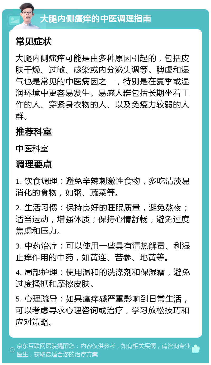 大腿内侧瘙痒的中医调理指南 常见症状 大腿内侧瘙痒可能是由多种原因引起的，包括皮肤干燥、过敏、感染或内分泌失调等。脾虚和湿气也是常见的中医病因之一，特别是在夏季或湿润环境中更容易发生。易感人群包括长期坐着工作的人、穿紧身衣物的人、以及免疫力较弱的人群。 推荐科室 中医科室 调理要点 1. 饮食调理：避免辛辣刺激性食物，多吃清淡易消化的食物，如粥、蔬菜等。 2. 生活习惯：保持良好的睡眠质量，避免熬夜；适当运动，增强体质；保持心情舒畅，避免过度焦虑和压力。 3. 中药治疗：可以使用一些具有清热解毒、利湿止痒作用的中药，如黄连、苦参、地黄等。 4. 局部护理：使用温和的洗涤剂和保湿霜，避免过度搔抓和摩擦皮肤。 5. 心理疏导：如果瘙痒感严重影响到日常生活，可以考虑寻求心理咨询或治疗，学习放松技巧和应对策略。