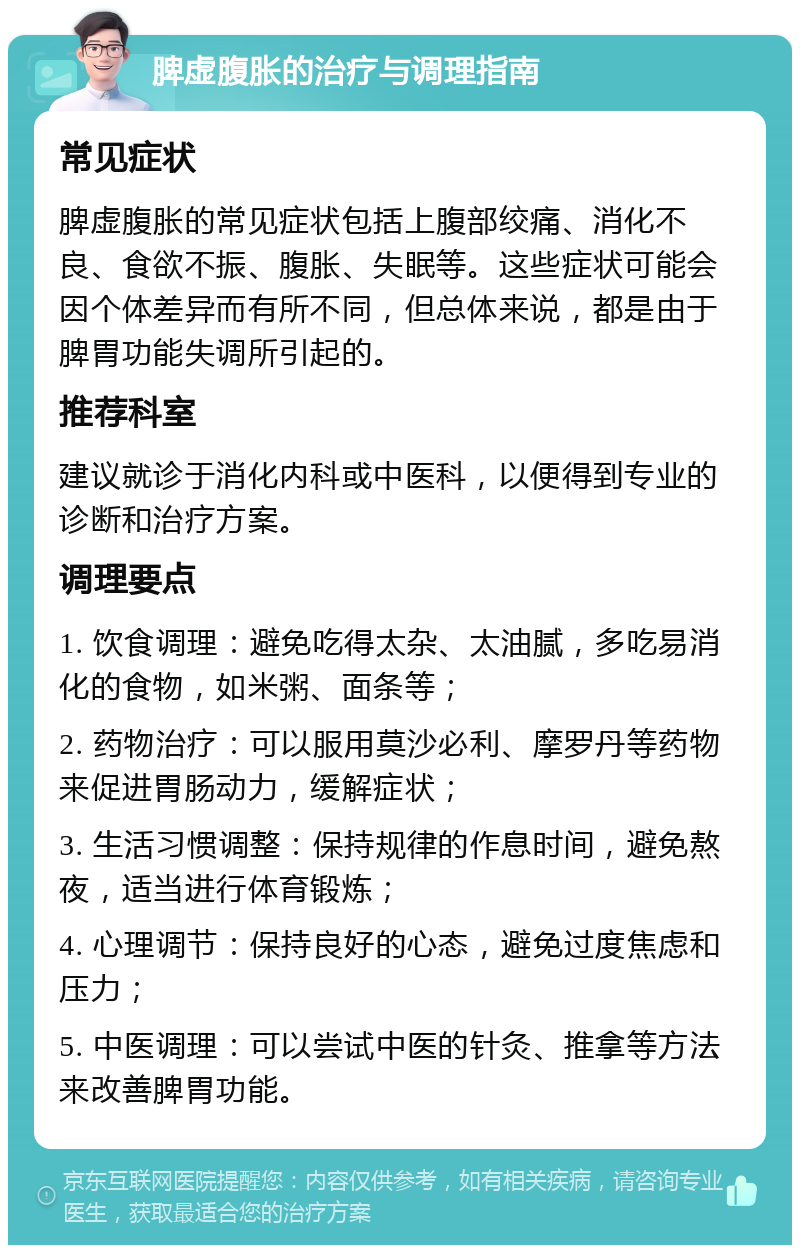 脾虚腹胀的治疗与调理指南 常见症状 脾虚腹胀的常见症状包括上腹部绞痛、消化不良、食欲不振、腹胀、失眠等。这些症状可能会因个体差异而有所不同，但总体来说，都是由于脾胃功能失调所引起的。 推荐科室 建议就诊于消化内科或中医科，以便得到专业的诊断和治疗方案。 调理要点 1. 饮食调理：避免吃得太杂、太油腻，多吃易消化的食物，如米粥、面条等； 2. 药物治疗：可以服用莫沙必利、摩罗丹等药物来促进胃肠动力，缓解症状； 3. 生活习惯调整：保持规律的作息时间，避免熬夜，适当进行体育锻炼； 4. 心理调节：保持良好的心态，避免过度焦虑和压力； 5. 中医调理：可以尝试中医的针灸、推拿等方法来改善脾胃功能。