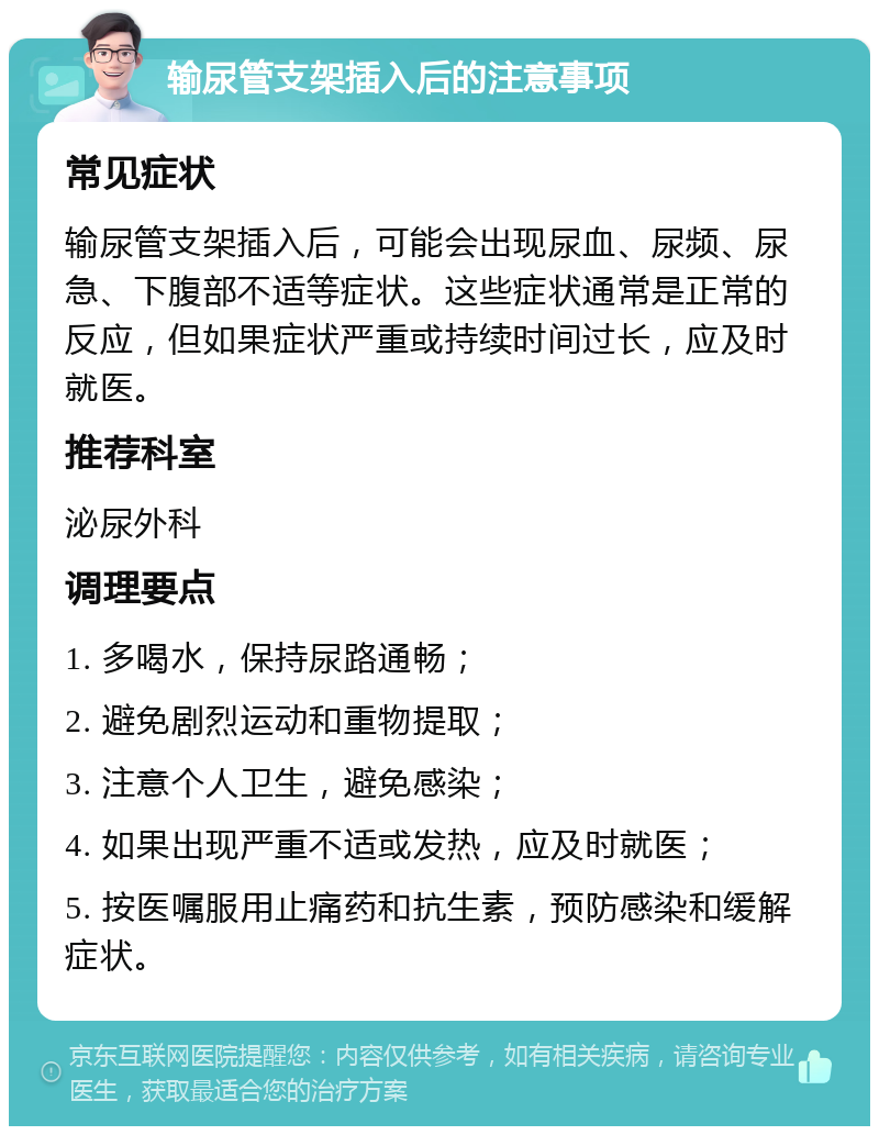 输尿管支架插入后的注意事项 常见症状 输尿管支架插入后，可能会出现尿血、尿频、尿急、下腹部不适等症状。这些症状通常是正常的反应，但如果症状严重或持续时间过长，应及时就医。 推荐科室 泌尿外科 调理要点 1. 多喝水，保持尿路通畅； 2. 避免剧烈运动和重物提取； 3. 注意个人卫生，避免感染； 4. 如果出现严重不适或发热，应及时就医； 5. 按医嘱服用止痛药和抗生素，预防感染和缓解症状。