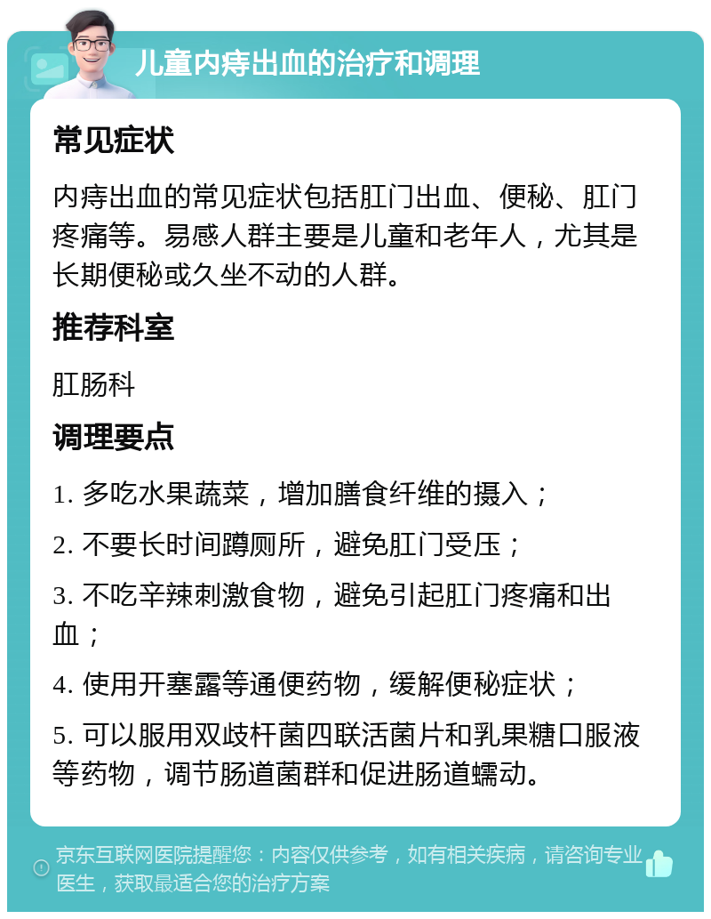 儿童内痔出血的治疗和调理 常见症状 内痔出血的常见症状包括肛门出血、便秘、肛门疼痛等。易感人群主要是儿童和老年人，尤其是长期便秘或久坐不动的人群。 推荐科室 肛肠科 调理要点 1. 多吃水果蔬菜，增加膳食纤维的摄入； 2. 不要长时间蹲厕所，避免肛门受压； 3. 不吃辛辣刺激食物，避免引起肛门疼痛和出血； 4. 使用开塞露等通便药物，缓解便秘症状； 5. 可以服用双歧杆菌四联活菌片和乳果糖口服液等药物，调节肠道菌群和促进肠道蠕动。