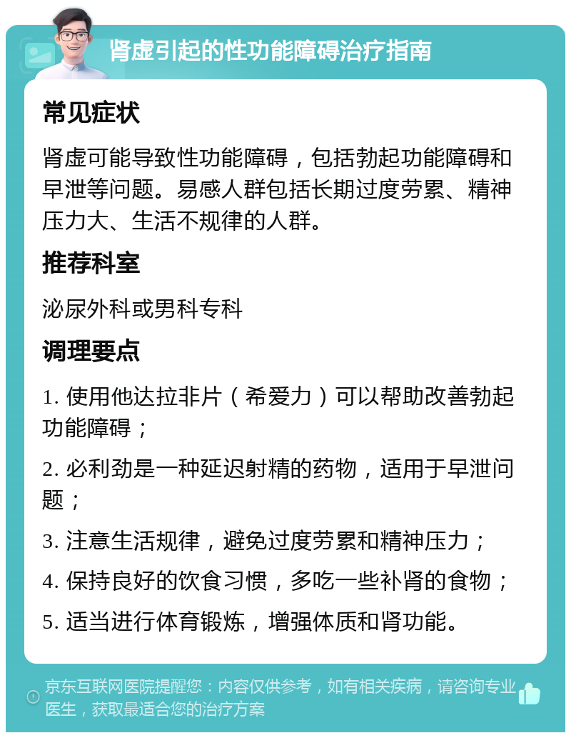 肾虚引起的性功能障碍治疗指南 常见症状 肾虚可能导致性功能障碍，包括勃起功能障碍和早泄等问题。易感人群包括长期过度劳累、精神压力大、生活不规律的人群。 推荐科室 泌尿外科或男科专科 调理要点 1. 使用他达拉非片（希爱力）可以帮助改善勃起功能障碍； 2. 必利劲是一种延迟射精的药物，适用于早泄问题； 3. 注意生活规律，避免过度劳累和精神压力； 4. 保持良好的饮食习惯，多吃一些补肾的食物； 5. 适当进行体育锻炼，增强体质和肾功能。