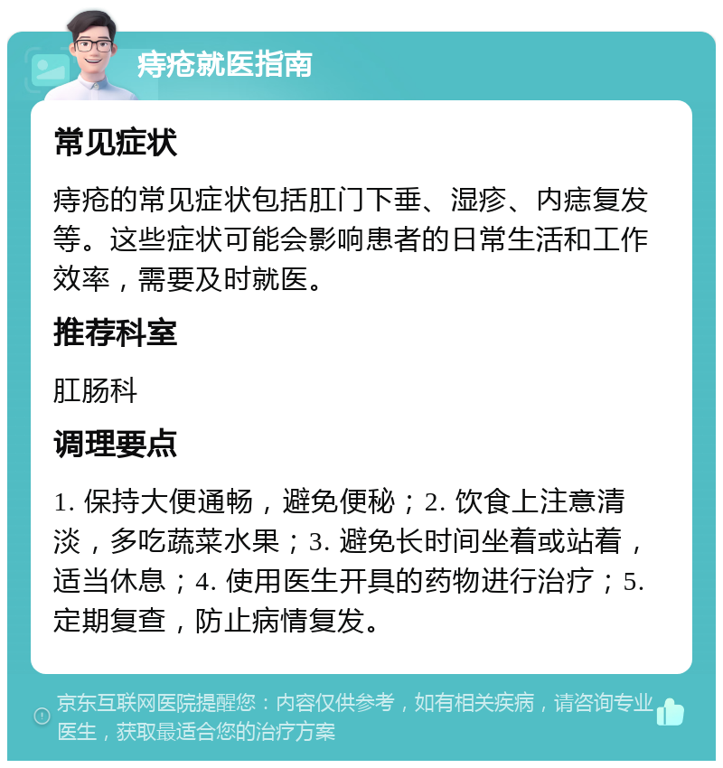 痔疮就医指南 常见症状 痔疮的常见症状包括肛门下垂、湿疹、内痣复发等。这些症状可能会影响患者的日常生活和工作效率，需要及时就医。 推荐科室 肛肠科 调理要点 1. 保持大便通畅，避免便秘；2. 饮食上注意清淡，多吃蔬菜水果；3. 避免长时间坐着或站着，适当休息；4. 使用医生开具的药物进行治疗；5. 定期复查，防止病情复发。