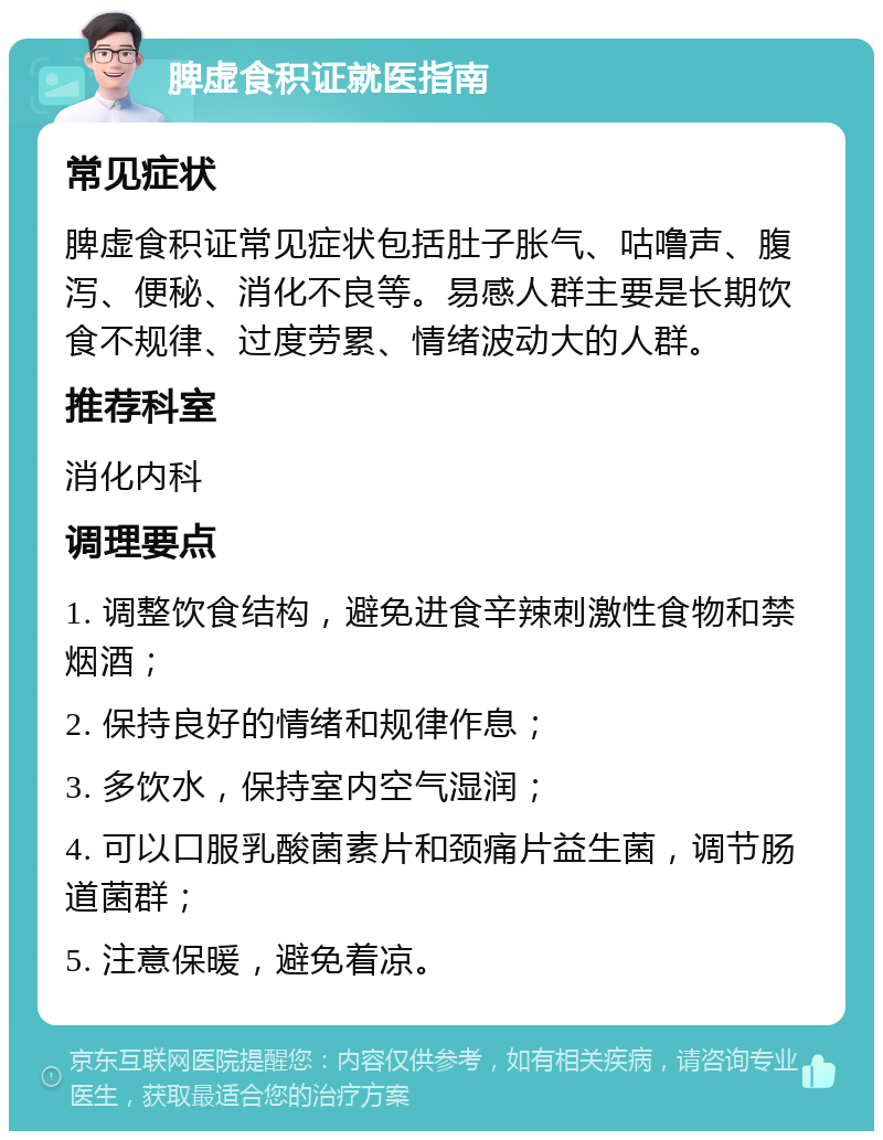 脾虚食积证就医指南 常见症状 脾虚食积证常见症状包括肚子胀气、咕噜声、腹泻、便秘、消化不良等。易感人群主要是长期饮食不规律、过度劳累、情绪波动大的人群。 推荐科室 消化内科 调理要点 1. 调整饮食结构，避免进食辛辣刺激性食物和禁烟酒； 2. 保持良好的情绪和规律作息； 3. 多饮水，保持室内空气湿润； 4. 可以口服乳酸菌素片和颈痛片益生菌，调节肠道菌群； 5. 注意保暖，避免着凉。