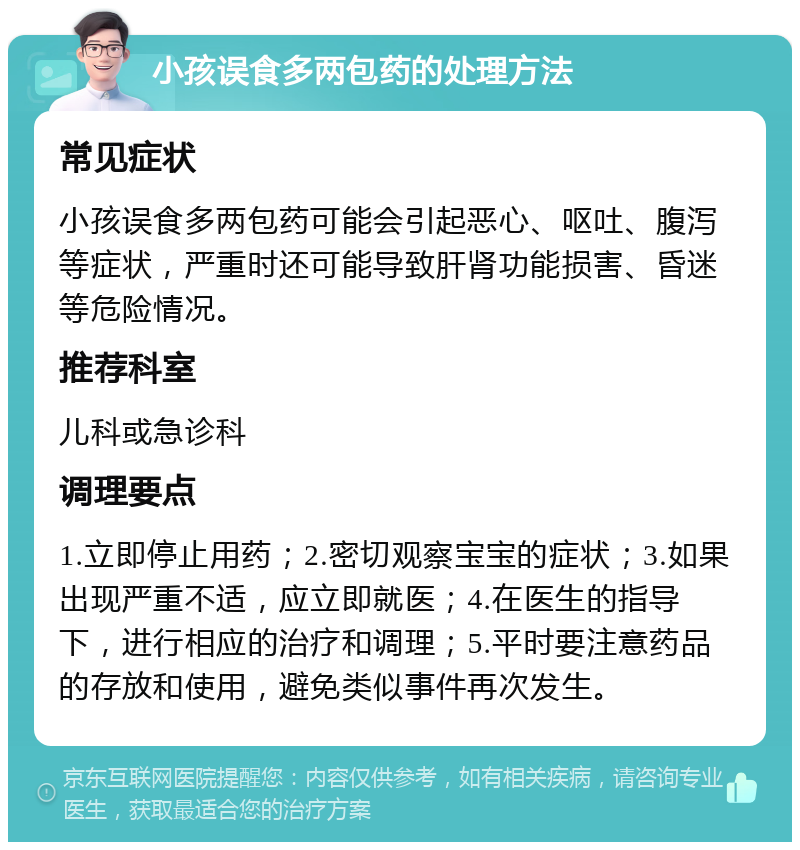 小孩误食多两包药的处理方法 常见症状 小孩误食多两包药可能会引起恶心、呕吐、腹泻等症状，严重时还可能导致肝肾功能损害、昏迷等危险情况。 推荐科室 儿科或急诊科 调理要点 1.立即停止用药；2.密切观察宝宝的症状；3.如果出现严重不适，应立即就医；4.在医生的指导下，进行相应的治疗和调理；5.平时要注意药品的存放和使用，避免类似事件再次发生。