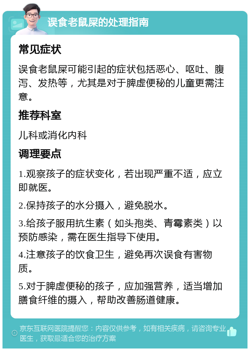 误食老鼠屎的处理指南 常见症状 误食老鼠屎可能引起的症状包括恶心、呕吐、腹泻、发热等，尤其是对于脾虚便秘的儿童更需注意。 推荐科室 儿科或消化内科 调理要点 1.观察孩子的症状变化，若出现严重不适，应立即就医。 2.保持孩子的水分摄入，避免脱水。 3.给孩子服用抗生素（如头孢类、青霉素类）以预防感染，需在医生指导下使用。 4.注意孩子的饮食卫生，避免再次误食有害物质。 5.对于脾虚便秘的孩子，应加强营养，适当增加膳食纤维的摄入，帮助改善肠道健康。