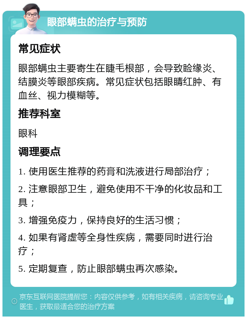 眼部螨虫的治疗与预防 常见症状 眼部螨虫主要寄生在睫毛根部，会导致睑缘炎、结膜炎等眼部疾病。常见症状包括眼睛红肿、有血丝、视力模糊等。 推荐科室 眼科 调理要点 1. 使用医生推荐的药膏和洗液进行局部治疗； 2. 注意眼部卫生，避免使用不干净的化妆品和工具； 3. 增强免疫力，保持良好的生活习惯； 4. 如果有肾虚等全身性疾病，需要同时进行治疗； 5. 定期复查，防止眼部螨虫再次感染。