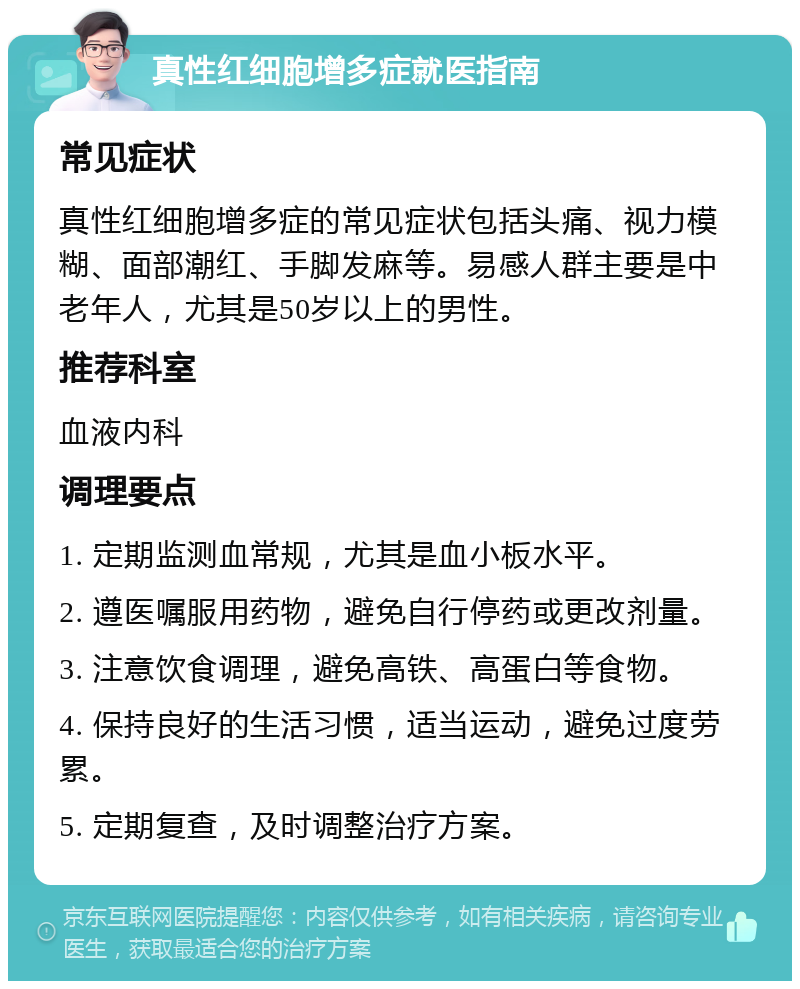 真性红细胞增多症就医指南 常见症状 真性红细胞增多症的常见症状包括头痛、视力模糊、面部潮红、手脚发麻等。易感人群主要是中老年人，尤其是50岁以上的男性。 推荐科室 血液内科 调理要点 1. 定期监测血常规，尤其是血小板水平。 2. 遵医嘱服用药物，避免自行停药或更改剂量。 3. 注意饮食调理，避免高铁、高蛋白等食物。 4. 保持良好的生活习惯，适当运动，避免过度劳累。 5. 定期复查，及时调整治疗方案。