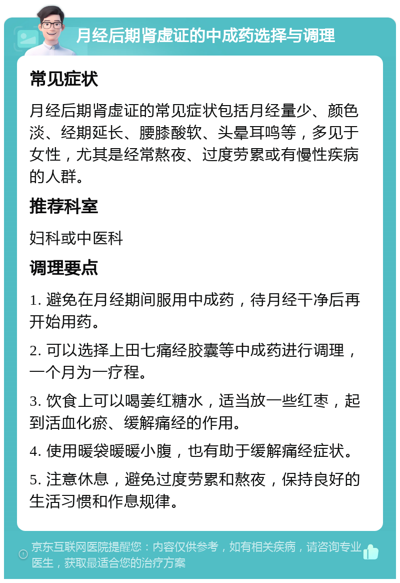 月经后期肾虚证的中成药选择与调理 常见症状 月经后期肾虚证的常见症状包括月经量少、颜色淡、经期延长、腰膝酸软、头晕耳鸣等，多见于女性，尤其是经常熬夜、过度劳累或有慢性疾病的人群。 推荐科室 妇科或中医科 调理要点 1. 避免在月经期间服用中成药，待月经干净后再开始用药。 2. 可以选择上田七痛经胶囊等中成药进行调理，一个月为一疗程。 3. 饮食上可以喝姜红糖水，适当放一些红枣，起到活血化瘀、缓解痛经的作用。 4. 使用暖袋暖暖小腹，也有助于缓解痛经症状。 5. 注意休息，避免过度劳累和熬夜，保持良好的生活习惯和作息规律。