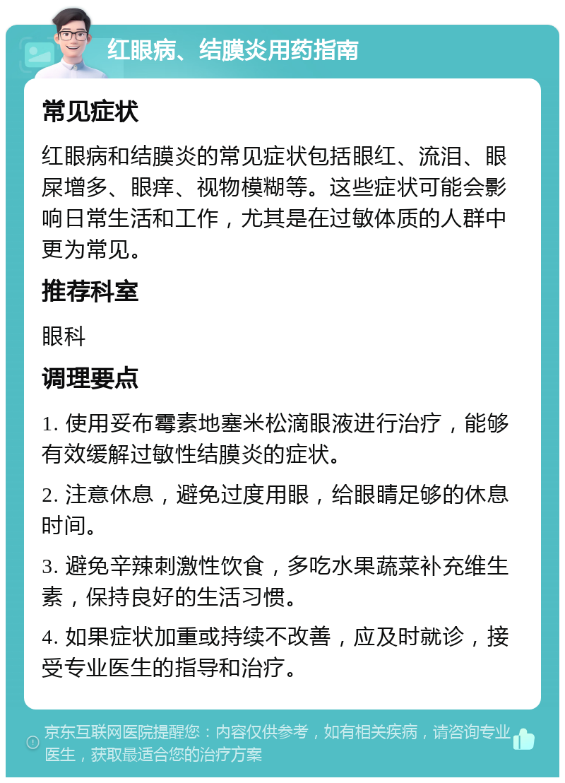 红眼病、结膜炎用药指南 常见症状 红眼病和结膜炎的常见症状包括眼红、流泪、眼屎增多、眼痒、视物模糊等。这些症状可能会影响日常生活和工作，尤其是在过敏体质的人群中更为常见。 推荐科室 眼科 调理要点 1. 使用妥布霉素地塞米松滴眼液进行治疗，能够有效缓解过敏性结膜炎的症状。 2. 注意休息，避免过度用眼，给眼睛足够的休息时间。 3. 避免辛辣刺激性饮食，多吃水果蔬菜补充维生素，保持良好的生活习惯。 4. 如果症状加重或持续不改善，应及时就诊，接受专业医生的指导和治疗。