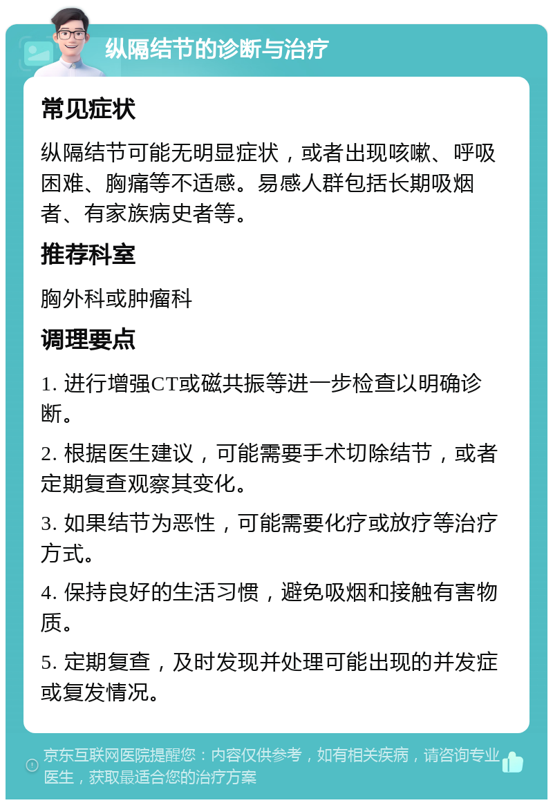 纵隔结节的诊断与治疗 常见症状 纵隔结节可能无明显症状，或者出现咳嗽、呼吸困难、胸痛等不适感。易感人群包括长期吸烟者、有家族病史者等。 推荐科室 胸外科或肿瘤科 调理要点 1. 进行增强CT或磁共振等进一步检查以明确诊断。 2. 根据医生建议，可能需要手术切除结节，或者定期复查观察其变化。 3. 如果结节为恶性，可能需要化疗或放疗等治疗方式。 4. 保持良好的生活习惯，避免吸烟和接触有害物质。 5. 定期复查，及时发现并处理可能出现的并发症或复发情况。