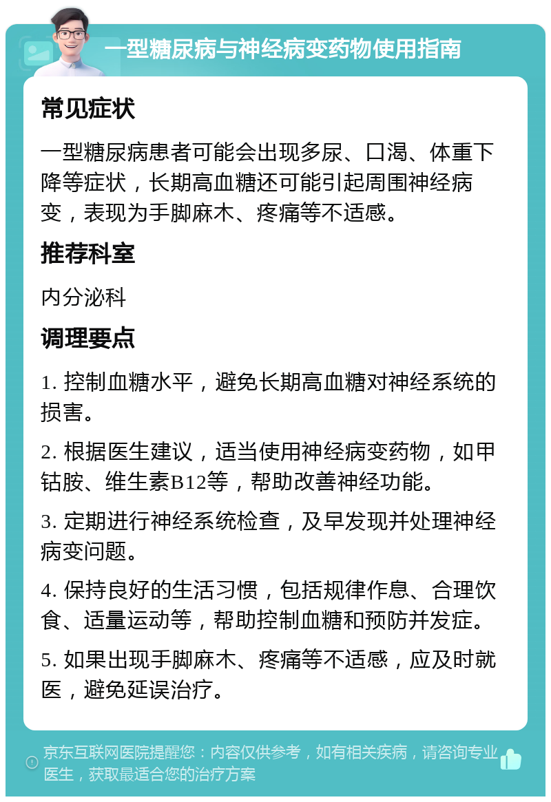 一型糖尿病与神经病变药物使用指南 常见症状 一型糖尿病患者可能会出现多尿、口渴、体重下降等症状，长期高血糖还可能引起周围神经病变，表现为手脚麻木、疼痛等不适感。 推荐科室 内分泌科 调理要点 1. 控制血糖水平，避免长期高血糖对神经系统的损害。 2. 根据医生建议，适当使用神经病变药物，如甲钴胺、维生素B12等，帮助改善神经功能。 3. 定期进行神经系统检查，及早发现并处理神经病变问题。 4. 保持良好的生活习惯，包括规律作息、合理饮食、适量运动等，帮助控制血糖和预防并发症。 5. 如果出现手脚麻木、疼痛等不适感，应及时就医，避免延误治疗。