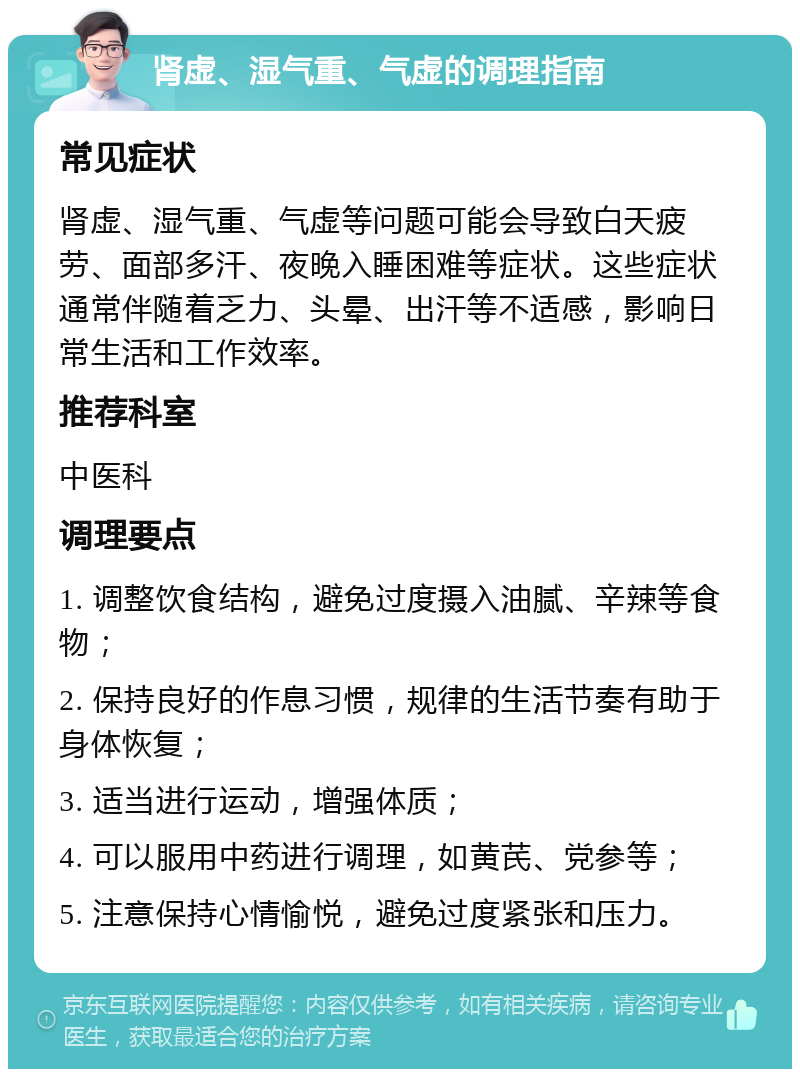 肾虚、湿气重、气虚的调理指南 常见症状 肾虚、湿气重、气虚等问题可能会导致白天疲劳、面部多汗、夜晚入睡困难等症状。这些症状通常伴随着乏力、头晕、出汗等不适感，影响日常生活和工作效率。 推荐科室 中医科 调理要点 1. 调整饮食结构，避免过度摄入油腻、辛辣等食物； 2. 保持良好的作息习惯，规律的生活节奏有助于身体恢复； 3. 适当进行运动，增强体质； 4. 可以服用中药进行调理，如黄芪、党参等； 5. 注意保持心情愉悦，避免过度紧张和压力。