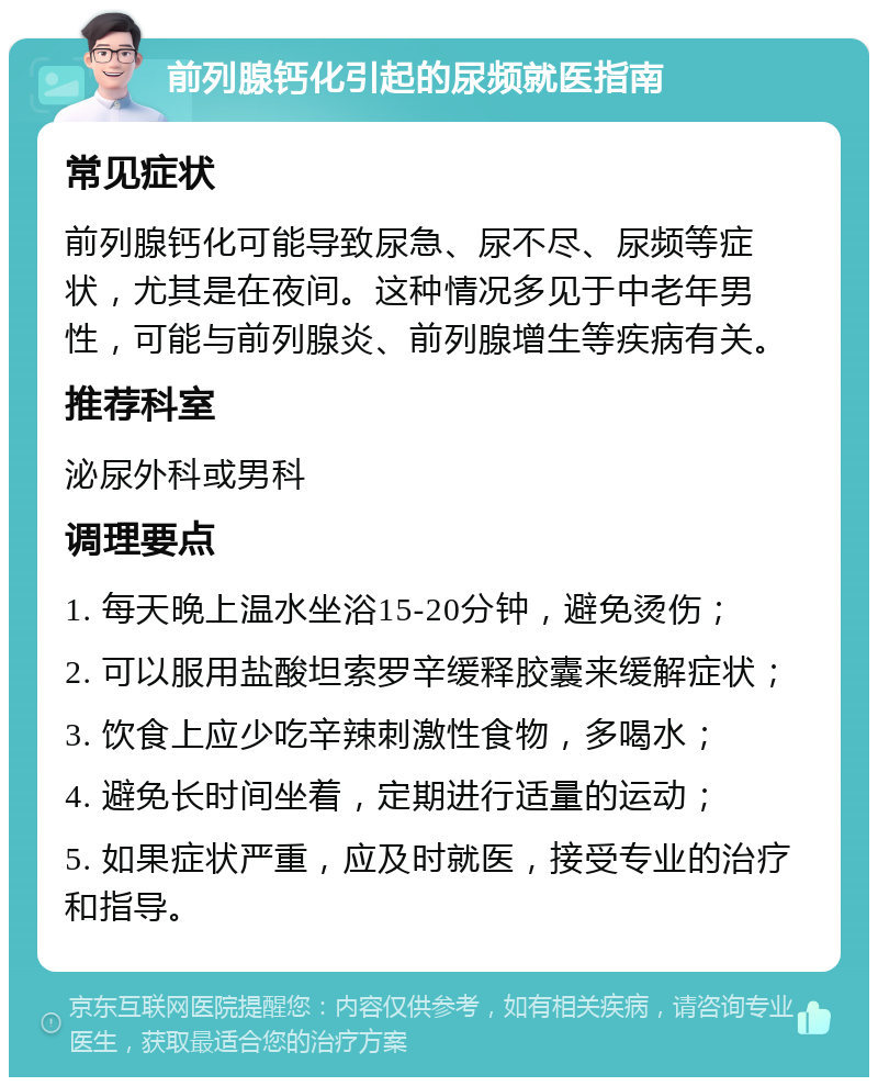 前列腺钙化引起的尿频就医指南 常见症状 前列腺钙化可能导致尿急、尿不尽、尿频等症状，尤其是在夜间。这种情况多见于中老年男性，可能与前列腺炎、前列腺增生等疾病有关。 推荐科室 泌尿外科或男科 调理要点 1. 每天晚上温水坐浴15-20分钟，避免烫伤； 2. 可以服用盐酸坦索罗辛缓释胶囊来缓解症状； 3. 饮食上应少吃辛辣刺激性食物，多喝水； 4. 避免长时间坐着，定期进行适量的运动； 5. 如果症状严重，应及时就医，接受专业的治疗和指导。