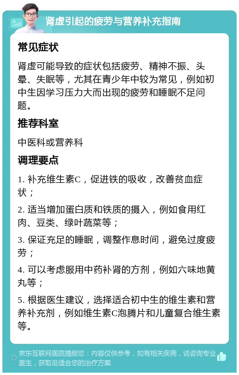 肾虚引起的疲劳与营养补充指南 常见症状 肾虚可能导致的症状包括疲劳、精神不振、头晕、失眠等，尤其在青少年中较为常见，例如初中生因学习压力大而出现的疲劳和睡眠不足问题。 推荐科室 中医科或营养科 调理要点 1. 补充维生素C，促进铁的吸收，改善贫血症状； 2. 适当增加蛋白质和铁质的摄入，例如食用红肉、豆类、绿叶蔬菜等； 3. 保证充足的睡眠，调整作息时间，避免过度疲劳； 4. 可以考虑服用中药补肾的方剂，例如六味地黄丸等； 5. 根据医生建议，选择适合初中生的维生素和营养补充剂，例如维生素C泡腾片和儿童复合维生素等。