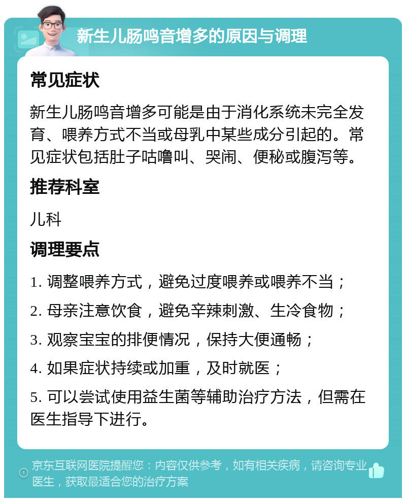 新生儿肠鸣音增多的原因与调理 常见症状 新生儿肠鸣音增多可能是由于消化系统未完全发育、喂养方式不当或母乳中某些成分引起的。常见症状包括肚子咕噜叫、哭闹、便秘或腹泻等。 推荐科室 儿科 调理要点 1. 调整喂养方式，避免过度喂养或喂养不当； 2. 母亲注意饮食，避免辛辣刺激、生冷食物； 3. 观察宝宝的排便情况，保持大便通畅； 4. 如果症状持续或加重，及时就医； 5. 可以尝试使用益生菌等辅助治疗方法，但需在医生指导下进行。