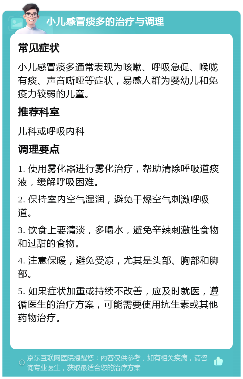 小儿感冒痰多的治疗与调理 常见症状 小儿感冒痰多通常表现为咳嗽、呼吸急促、喉咙有痰、声音嘶哑等症状，易感人群为婴幼儿和免疫力较弱的儿童。 推荐科室 儿科或呼吸内科 调理要点 1. 使用雾化器进行雾化治疗，帮助清除呼吸道痰液，缓解呼吸困难。 2. 保持室内空气湿润，避免干燥空气刺激呼吸道。 3. 饮食上要清淡，多喝水，避免辛辣刺激性食物和过甜的食物。 4. 注意保暖，避免受凉，尤其是头部、胸部和脚部。 5. 如果症状加重或持续不改善，应及时就医，遵循医生的治疗方案，可能需要使用抗生素或其他药物治疗。