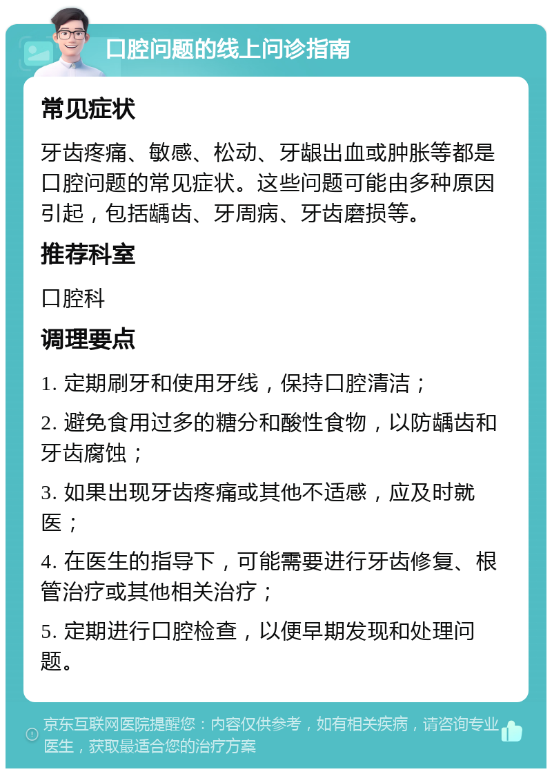 口腔问题的线上问诊指南 常见症状 牙齿疼痛、敏感、松动、牙龈出血或肿胀等都是口腔问题的常见症状。这些问题可能由多种原因引起，包括龋齿、牙周病、牙齿磨损等。 推荐科室 口腔科 调理要点 1. 定期刷牙和使用牙线，保持口腔清洁； 2. 避免食用过多的糖分和酸性食物，以防龋齿和牙齿腐蚀； 3. 如果出现牙齿疼痛或其他不适感，应及时就医； 4. 在医生的指导下，可能需要进行牙齿修复、根管治疗或其他相关治疗； 5. 定期进行口腔检查，以便早期发现和处理问题。