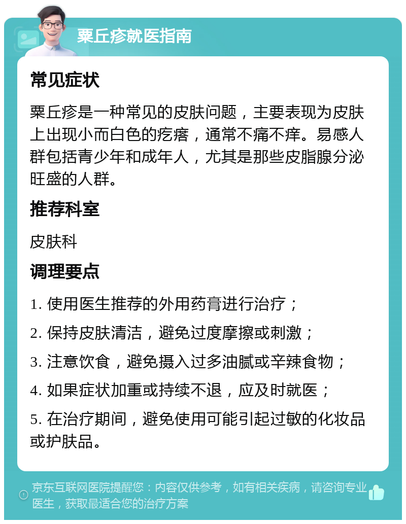 粟丘疹就医指南 常见症状 粟丘疹是一种常见的皮肤问题，主要表现为皮肤上出现小而白色的疙瘩，通常不痛不痒。易感人群包括青少年和成年人，尤其是那些皮脂腺分泌旺盛的人群。 推荐科室 皮肤科 调理要点 1. 使用医生推荐的外用药膏进行治疗； 2. 保持皮肤清洁，避免过度摩擦或刺激； 3. 注意饮食，避免摄入过多油腻或辛辣食物； 4. 如果症状加重或持续不退，应及时就医； 5. 在治疗期间，避免使用可能引起过敏的化妆品或护肤品。