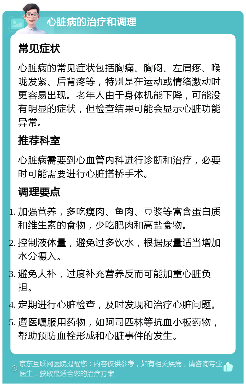 心脏病的治疗和调理 常见症状 心脏病的常见症状包括胸痛、胸闷、左肩疼、喉咙发紧、后背疼等，特别是在运动或情绪激动时更容易出现。老年人由于身体机能下降，可能没有明显的症状，但检查结果可能会显示心脏功能异常。 推荐科室 心脏病需要到心血管内科进行诊断和治疗，必要时可能需要进行心脏搭桥手术。 调理要点 加强营养，多吃瘦肉、鱼肉、豆浆等富含蛋白质和维生素的食物，少吃肥肉和高盐食物。 控制液体量，避免过多饮水，根据尿量适当增加水分摄入。 避免大补，过度补充营养反而可能加重心脏负担。 定期进行心脏检查，及时发现和治疗心脏问题。 遵医嘱服用药物，如阿司匹林等抗血小板药物，帮助预防血栓形成和心脏事件的发生。