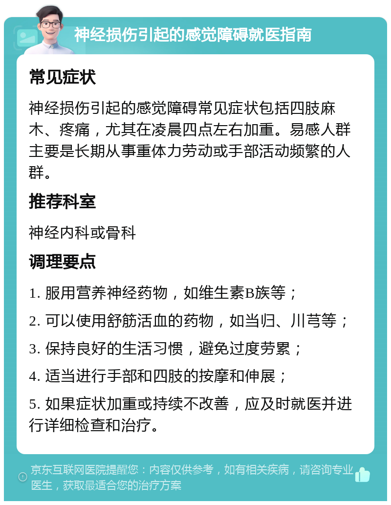 神经损伤引起的感觉障碍就医指南 常见症状 神经损伤引起的感觉障碍常见症状包括四肢麻木、疼痛，尤其在凌晨四点左右加重。易感人群主要是长期从事重体力劳动或手部活动频繁的人群。 推荐科室 神经内科或骨科 调理要点 1. 服用营养神经药物，如维生素B族等； 2. 可以使用舒筋活血的药物，如当归、川芎等； 3. 保持良好的生活习惯，避免过度劳累； 4. 适当进行手部和四肢的按摩和伸展； 5. 如果症状加重或持续不改善，应及时就医并进行详细检查和治疗。