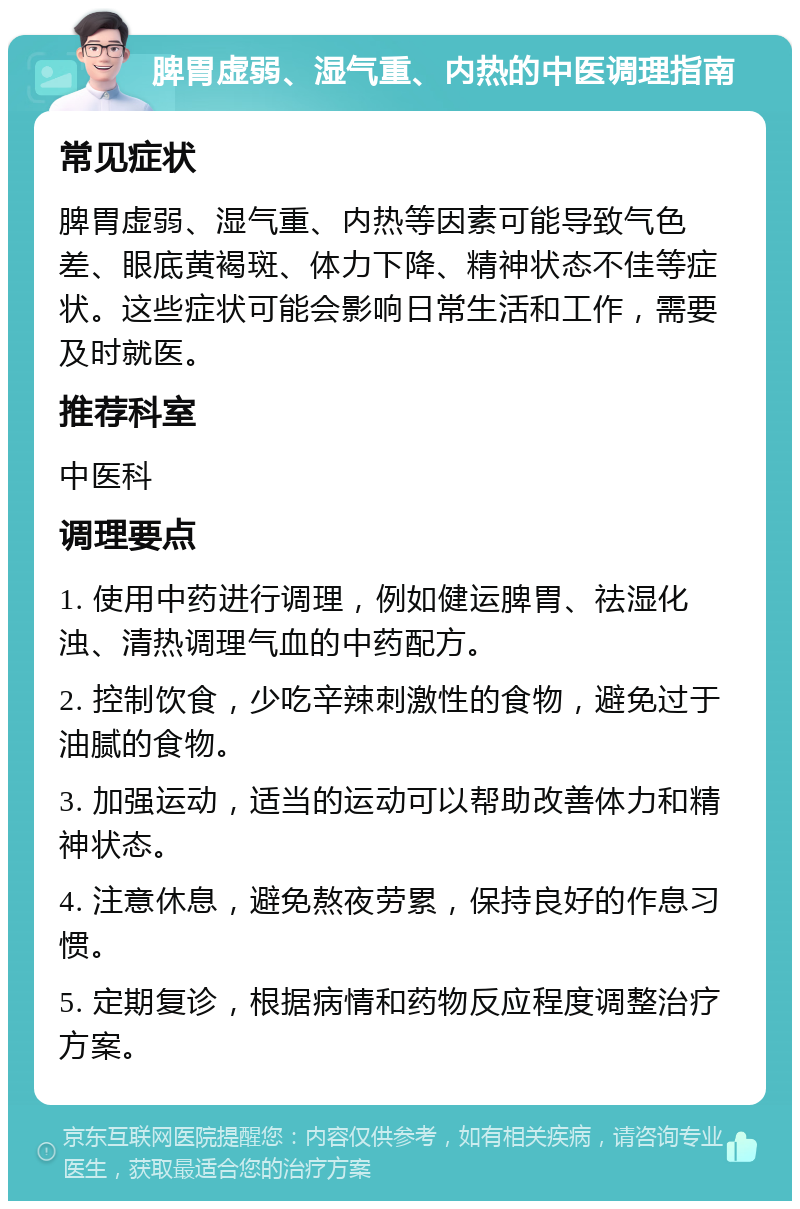 脾胃虚弱、湿气重、内热的中医调理指南 常见症状 脾胃虚弱、湿气重、内热等因素可能导致气色差、眼底黄褐斑、体力下降、精神状态不佳等症状。这些症状可能会影响日常生活和工作，需要及时就医。 推荐科室 中医科 调理要点 1. 使用中药进行调理，例如健运脾胃、祛湿化浊、清热调理气血的中药配方。 2. 控制饮食，少吃辛辣刺激性的食物，避免过于油腻的食物。 3. 加强运动，适当的运动可以帮助改善体力和精神状态。 4. 注意休息，避免熬夜劳累，保持良好的作息习惯。 5. 定期复诊，根据病情和药物反应程度调整治疗方案。