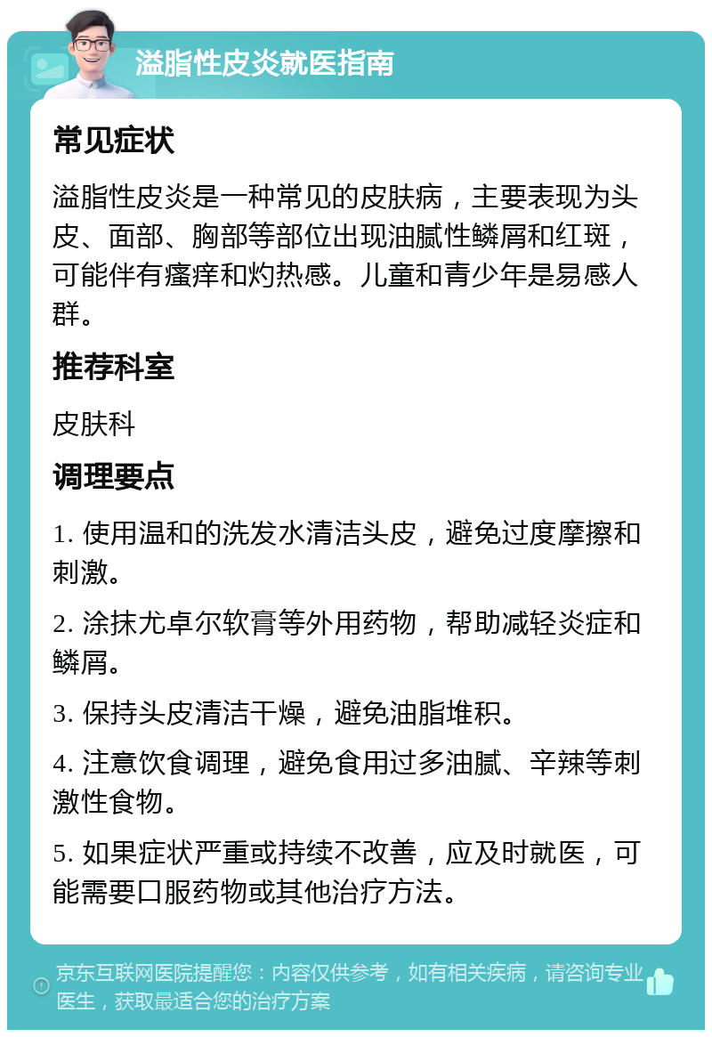 溢脂性皮炎就医指南 常见症状 溢脂性皮炎是一种常见的皮肤病，主要表现为头皮、面部、胸部等部位出现油腻性鳞屑和红斑，可能伴有瘙痒和灼热感。儿童和青少年是易感人群。 推荐科室 皮肤科 调理要点 1. 使用温和的洗发水清洁头皮，避免过度摩擦和刺激。 2. 涂抹尤卓尔软膏等外用药物，帮助减轻炎症和鳞屑。 3. 保持头皮清洁干燥，避免油脂堆积。 4. 注意饮食调理，避免食用过多油腻、辛辣等刺激性食物。 5. 如果症状严重或持续不改善，应及时就医，可能需要口服药物或其他治疗方法。